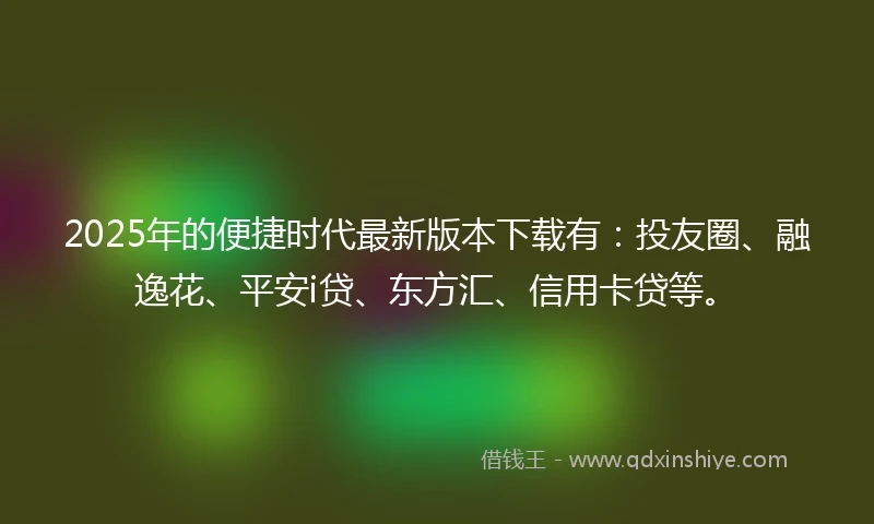 2025年的便捷时代最新版本下载有：投友圈、融逸花、平安i贷、东方汇、信用卡贷等。