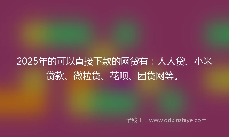 2025年的可以直接下款的网贷有：人人贷、小米贷款、微粒贷、花呗、团贷网等。