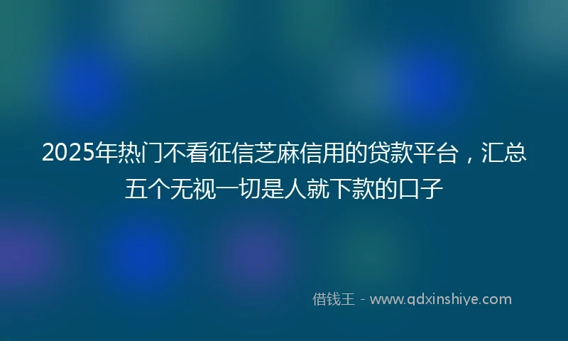 2025年热门不看征信芝麻信用的贷款平台，汇总五个无视一切是人就下款的口子