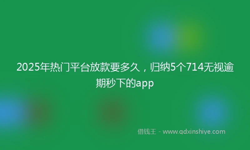 2025年热门平台放款要多久，归纳5个714无视逾期秒下的app