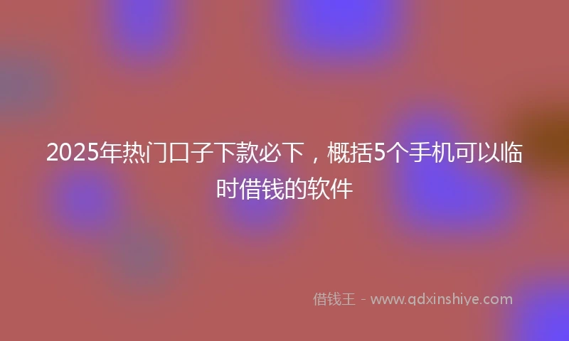 2025年热门口子下款必下，概括5个手机可以临时借钱的软件