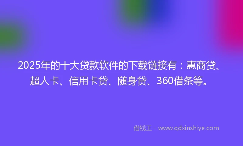 2025年的十大贷款软件的下载链接有：惠商贷、超人卡、信用卡贷、随身贷、360借条等。