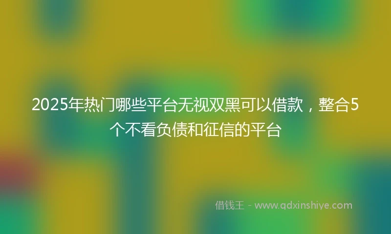 2025年热门哪些平台无视双黑可以借款，整合5个不看负债和征信的平台