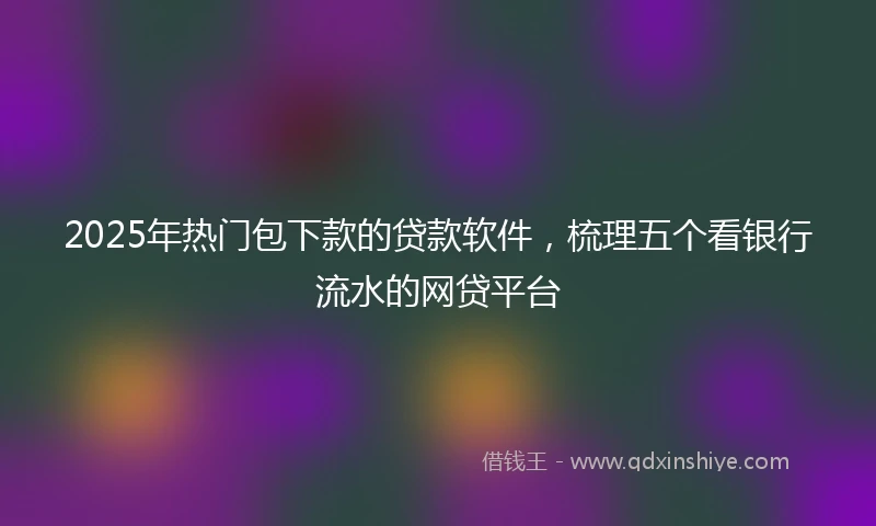 2025年热门包下款的贷款软件，梳理五个看银行流水的网贷平台