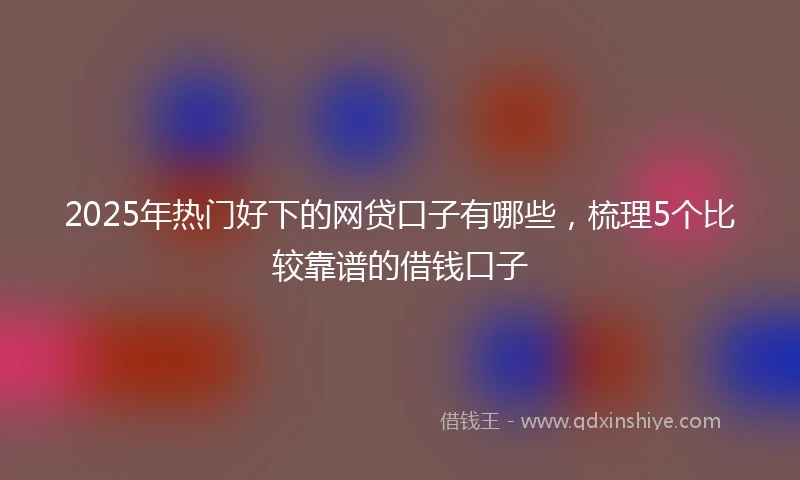 2025年热门好下的网贷口子有哪些，梳理5个比较靠谱的借钱口子