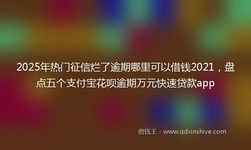 2025年热门征信烂了逾期哪里可以借钱2021，盘点五个支付宝花呗逾期万元快速贷款app