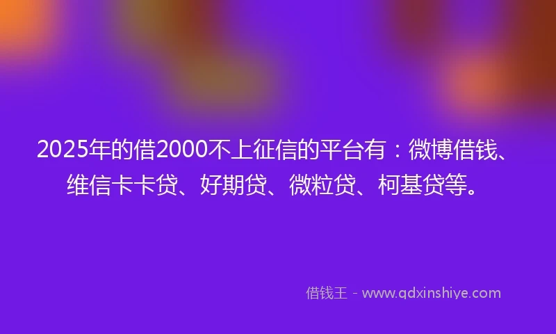 2025年的借2000不上征信的平台有：微博借钱、维信卡卡贷、好期贷、微粒贷、柯基贷等。