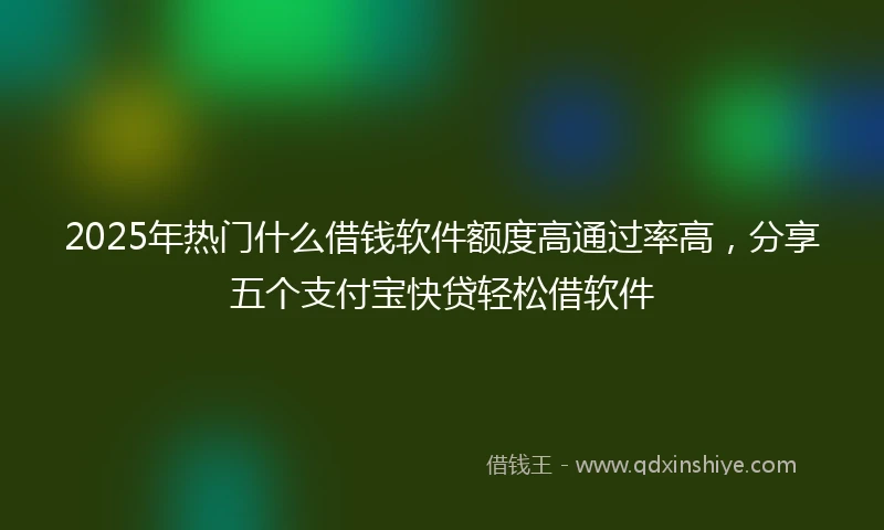 2025年热门什么借钱软件额度高通过率高，分享五个支付宝快贷轻松借软件