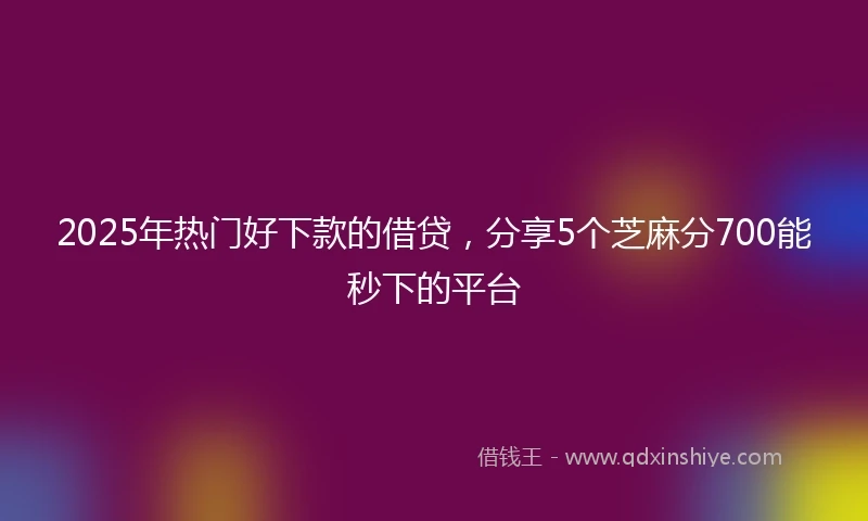 2025年热门好下款的借贷，分享5个芝麻分700能秒下的平台