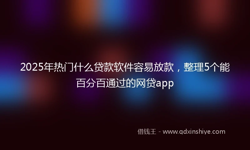 2025年热门什么贷款软件容易放款，整理5个能百分百通过的网贷app