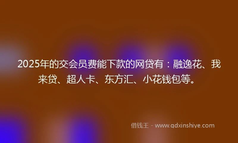 2025年的交会员费能下款的网贷有：融逸花、我来贷、超人卡、东方汇、小花钱包等。