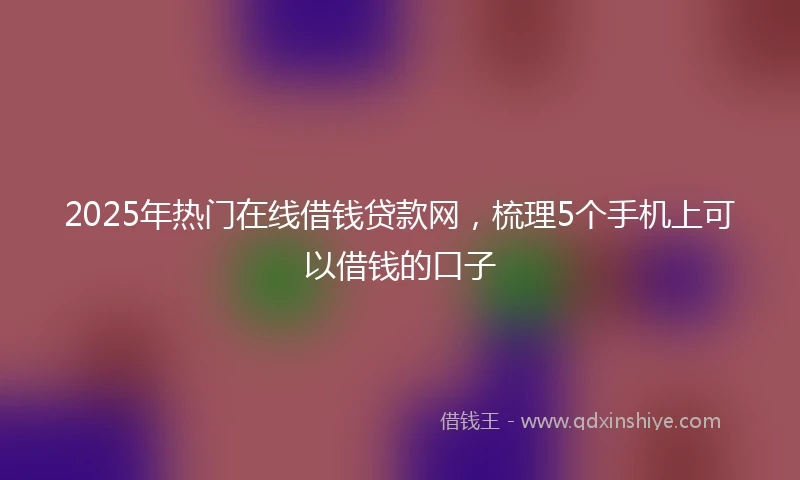 2025年热门在线借钱贷款网，梳理5个手机上可以借钱的口子