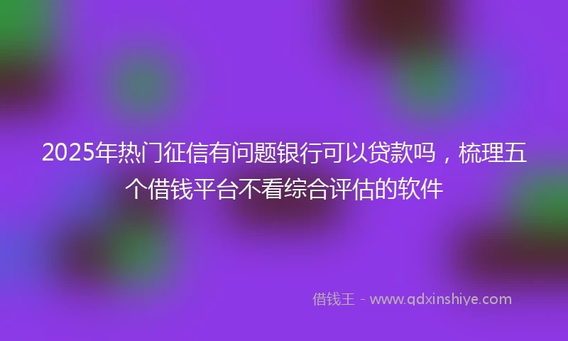 2025年热门征信有问题银行可以贷款吗，梳理五个借钱平台不看综合评估的软件