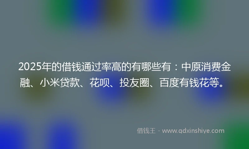 2025年的借钱通过率高的有哪些有：中原消费金融、小米贷款、花呗、投友圈、百度有钱花等。