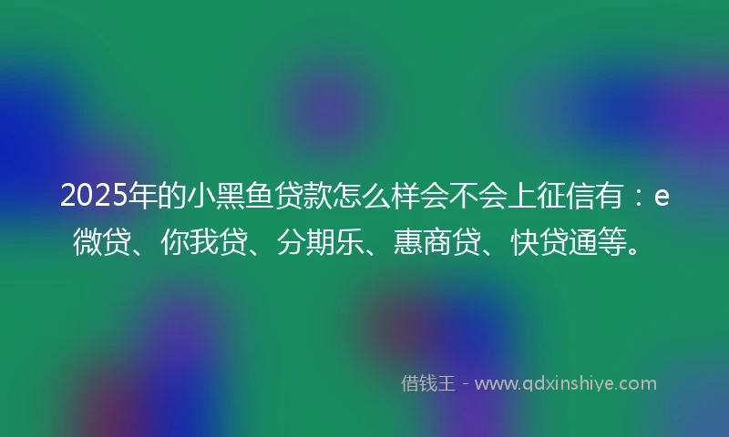 2025年的小黑鱼贷款怎么样会不会上征信有：e微贷、你我贷、分期乐、惠商贷、快贷通等。