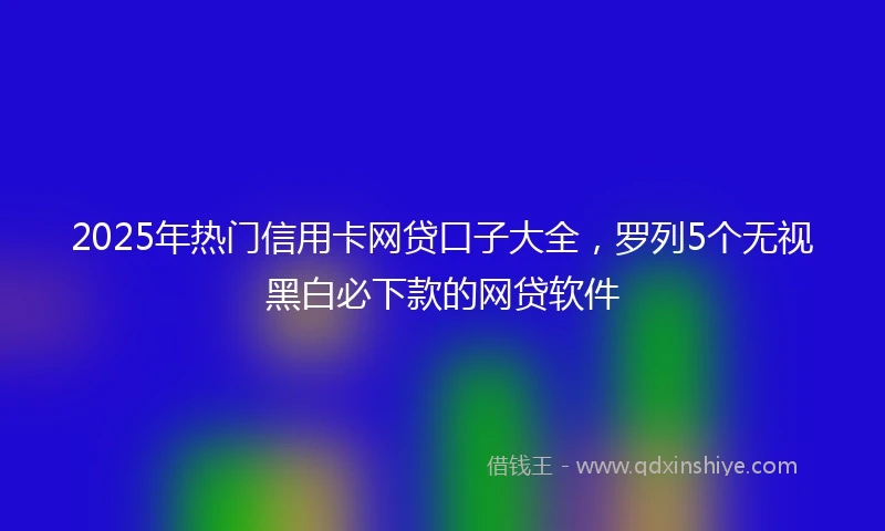 2025年热门信用卡网贷口子大全，罗列5个无视黑白必下款的网贷软件