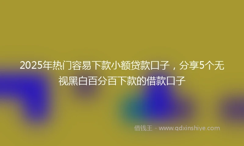 2025年热门容易下款小额贷款口子，分享5个无视黑白百分百下款的借款口子