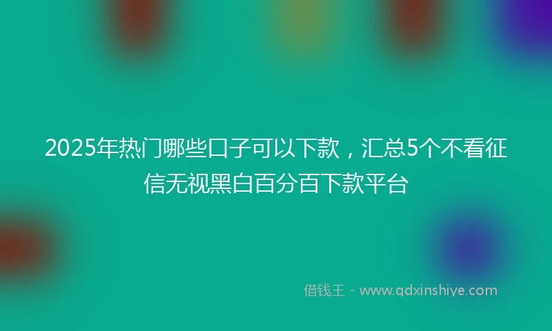 2025年热门哪些口子可以下款，汇总5个不看征信无视黑白百分百下款平台