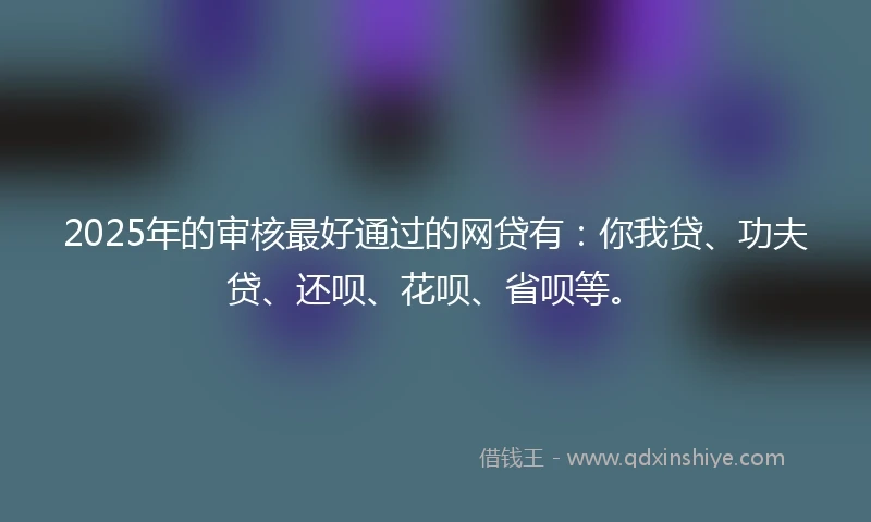 2025年的审核最好通过的网贷有：你我贷、功夫贷、还呗、花呗、省呗等。