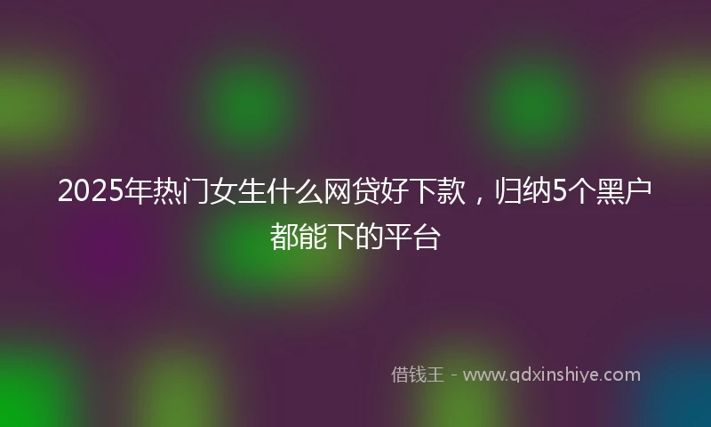2025年热门女生什么网贷好下款，归纳5个黑户都能下的平台