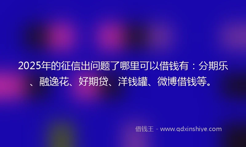 2025年的征信出问题了哪里可以借钱有：分期乐、融逸花、好期贷、洋钱罐、微博借钱等。