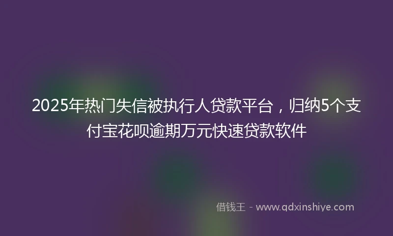 2025年热门失信被执行人贷款平台，归纳5个支付宝花呗逾期万元快速贷款软件