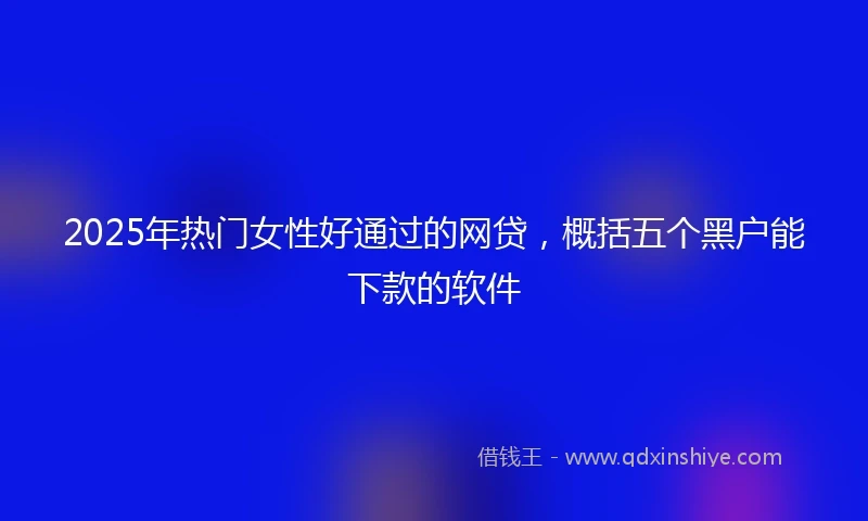 2025年热门女性好通过的网贷，概括五个黑户能下款的软件