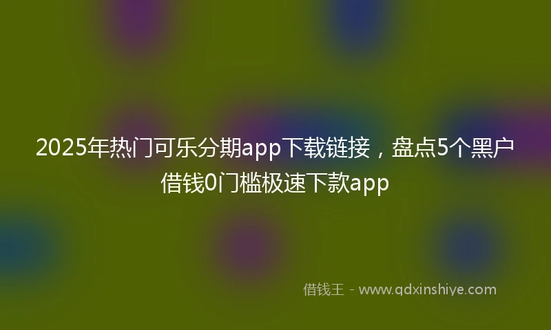 2025年热门可乐分期app下载链接，盘点5个黑户借钱0门槛极速下款app