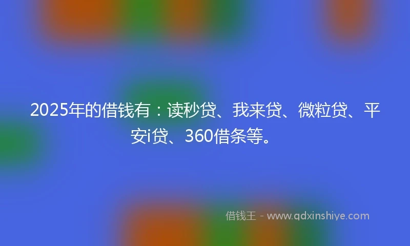 2025年的借钱有：读秒贷、我来贷、微粒贷、平安i贷、360借条等。
