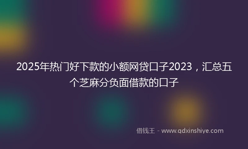 2025年热门好下款的小额网贷口子2023，汇总五个芝麻分负面借款的口子