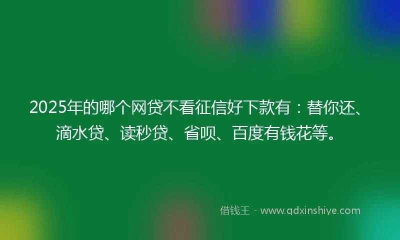 2025年的哪个网贷不看征信好下款有：替你还、滴水贷、读秒贷、省呗、百度有钱花等。