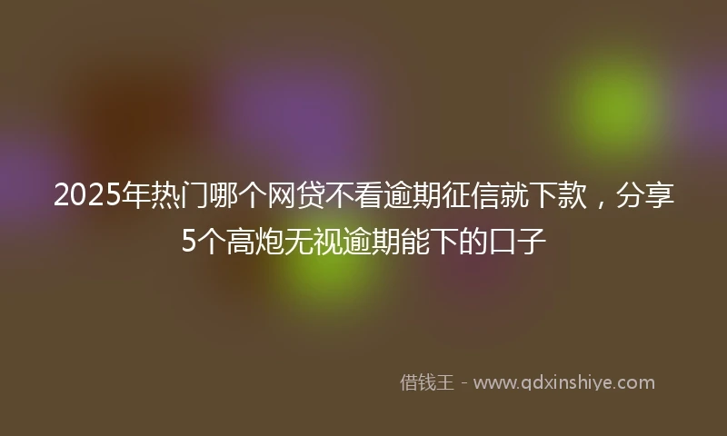 2025年热门哪个网贷不看逾期征信就下款，分享5个高炮无视逾期能下的口子