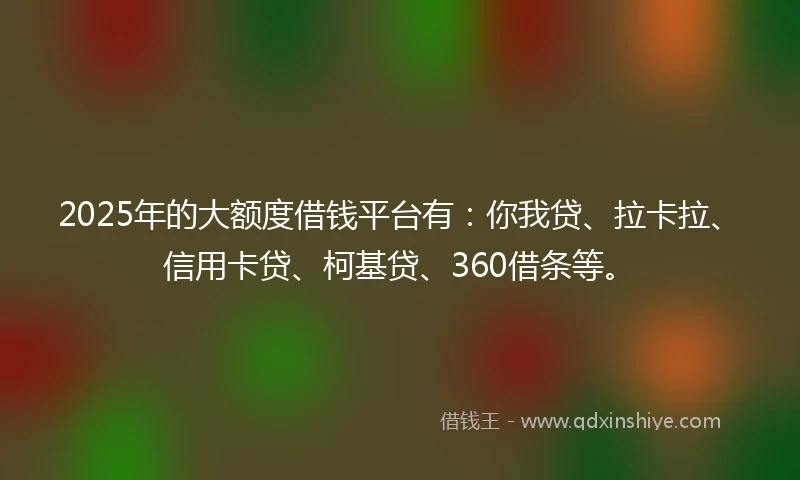 2025年的大额度借钱平台有：你我贷、拉卡拉、信用卡贷、柯基贷、360借条等。