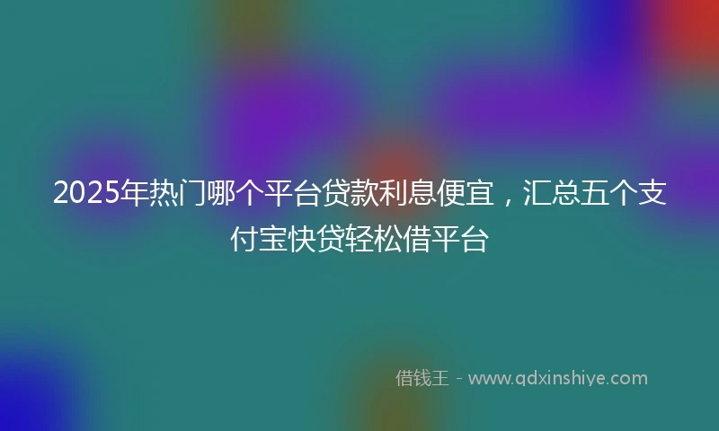 2025年热门哪个平台贷款利息便宜，汇总五个支付宝快贷轻松借平台