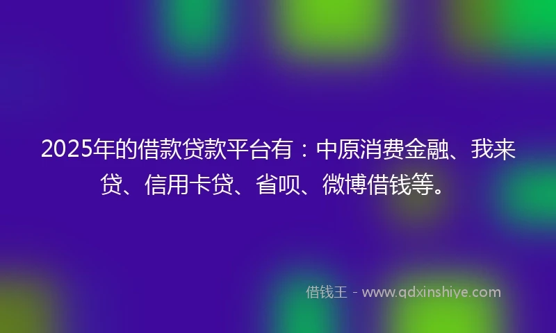2025年的借款贷款平台有：中原消费金融、我来贷、信用卡贷、省呗、微博借钱等。