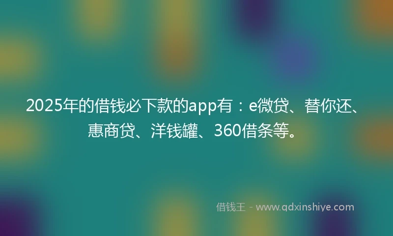 2025年的借钱必下款的app有：e微贷、替你还、惠商贷、洋钱罐、360借条等。