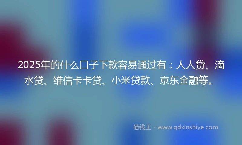 2025年的什么口子下款容易通过有：人人贷、滴水贷、维信卡卡贷、小米贷款、京东金融等。