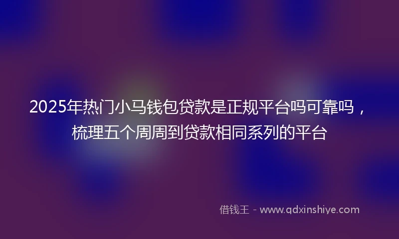 2025年热门小马钱包贷款是正规平台吗可靠吗，梳理五个周周到贷款相同系列的平台