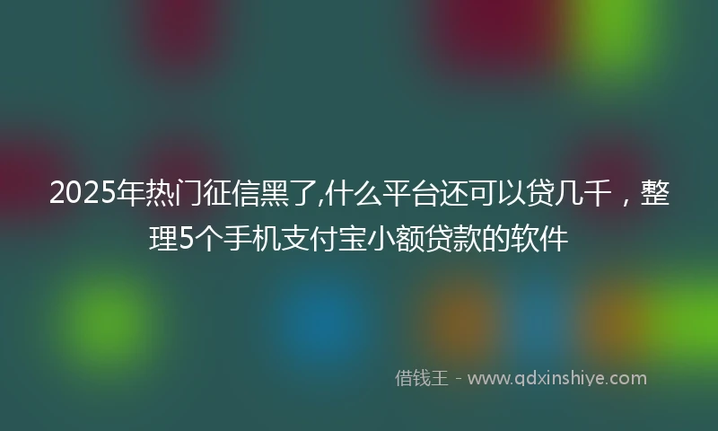 2025年热门征信黑了,什么平台还可以贷几千，整理5个手机支付宝小额贷款的软件
