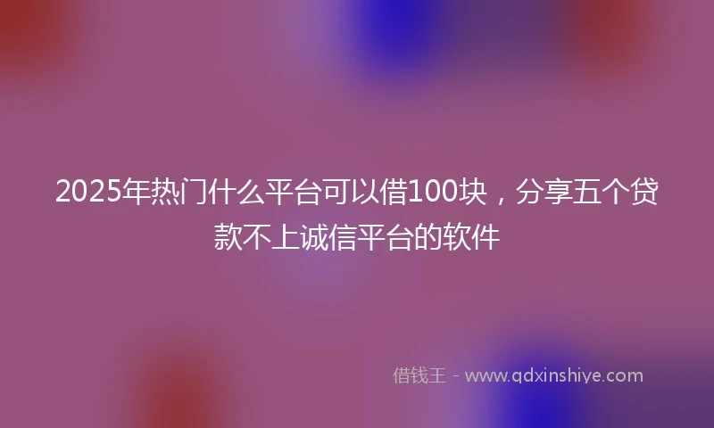 2025年热门什么平台可以借100块，分享五个贷款不上诚信平台的软件