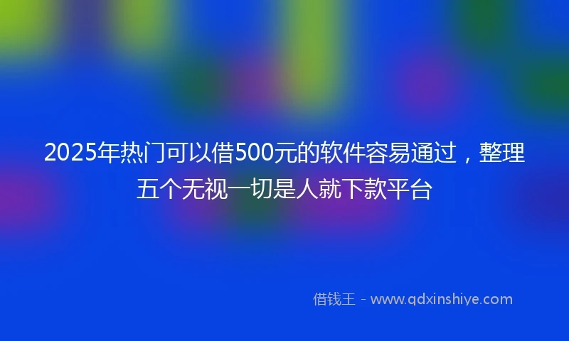 2025年热门可以借500元的软件容易通过，整理五个无视一切是人就下款平台