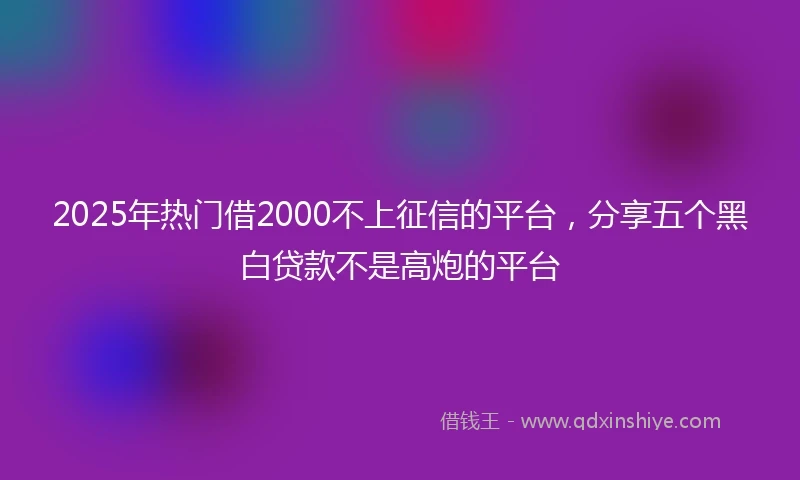 2025年热门借2000不上征信的平台，分享五个黑白贷款不是高炮的平台