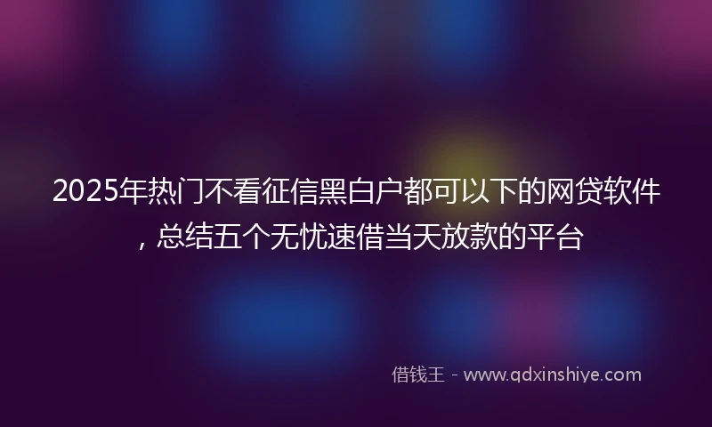 2025年热门不看征信黑白户都可以下的网贷软件，总结五个无忧速借当天放款的平台