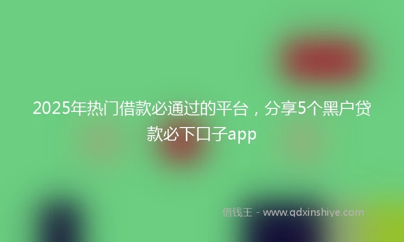 2025年热门借款必通过的平台，分享5个黑户贷款必下口子app