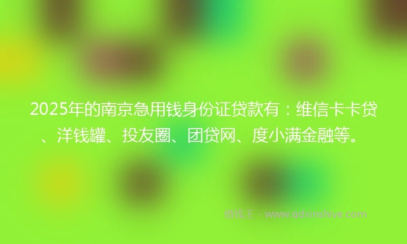 2025年的南京急用钱身份证贷款有：维信卡卡贷、洋钱罐、投友圈、团贷网、度小满金融等。