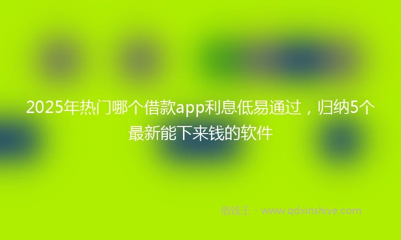 2025年热门哪个借款app利息低易通过，归纳5个最新能下来钱的软件