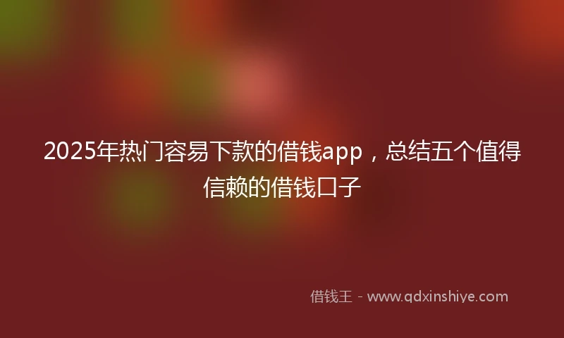 2025年热门容易下款的借钱app，总结五个值得信赖的借钱口子