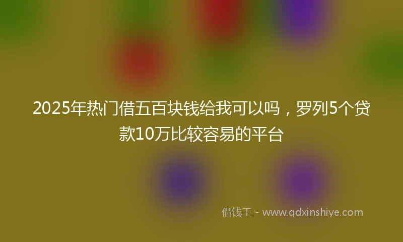2025年热门借五百块钱给我可以吗，罗列5个贷款10万比较容易的平台
