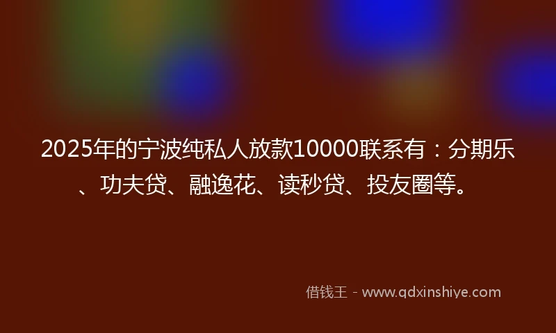 2025年的宁波纯私人放款10000联系有：分期乐、功夫贷、融逸花、读秒贷、投友圈等。