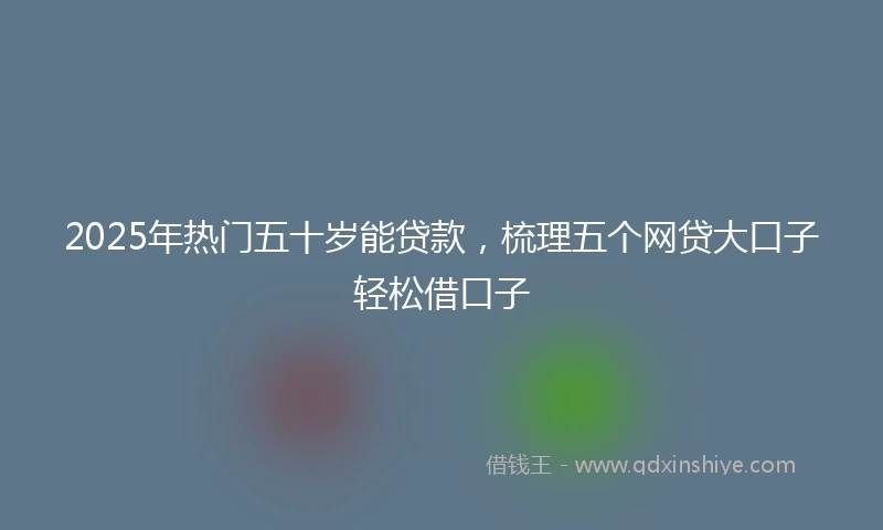 2025年热门五十岁能贷款，梳理五个网贷大口子轻松借口子